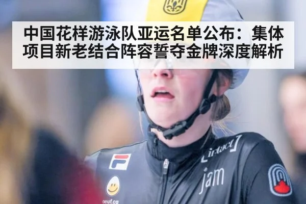 中国花样游泳队亚运名单公布：集体项目新老结合阵容誓夺金牌深度解析